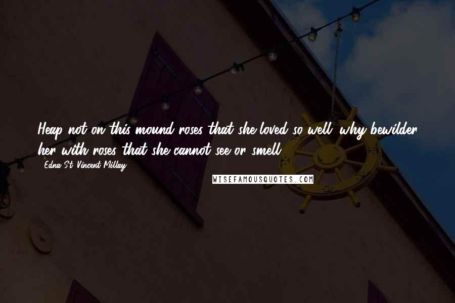 Edna St. Vincent Millay Quotes: Heap not on this mound roses that she loved so well; why bewilder her with roses that she cannot see or smell.