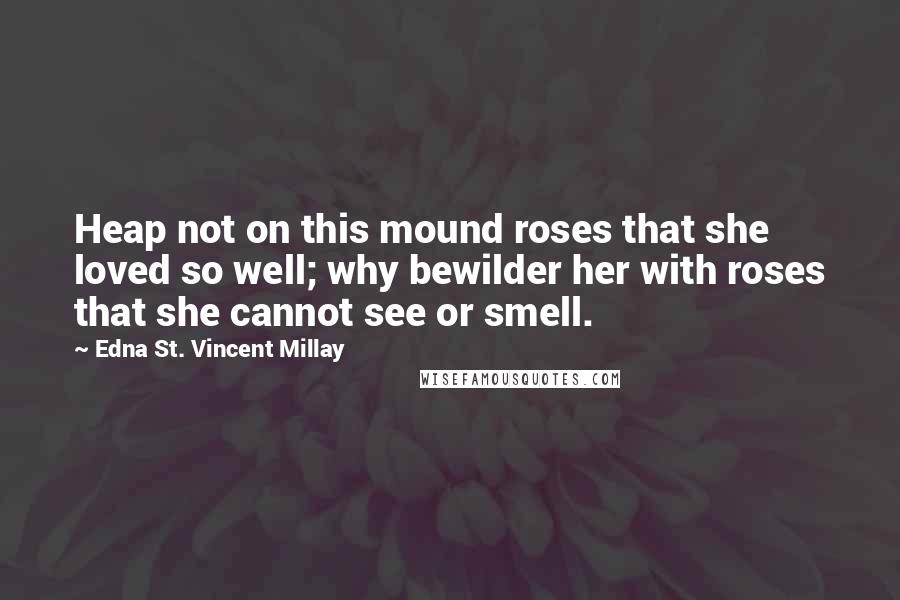 Edna St. Vincent Millay Quotes: Heap not on this mound roses that she loved so well; why bewilder her with roses that she cannot see or smell.