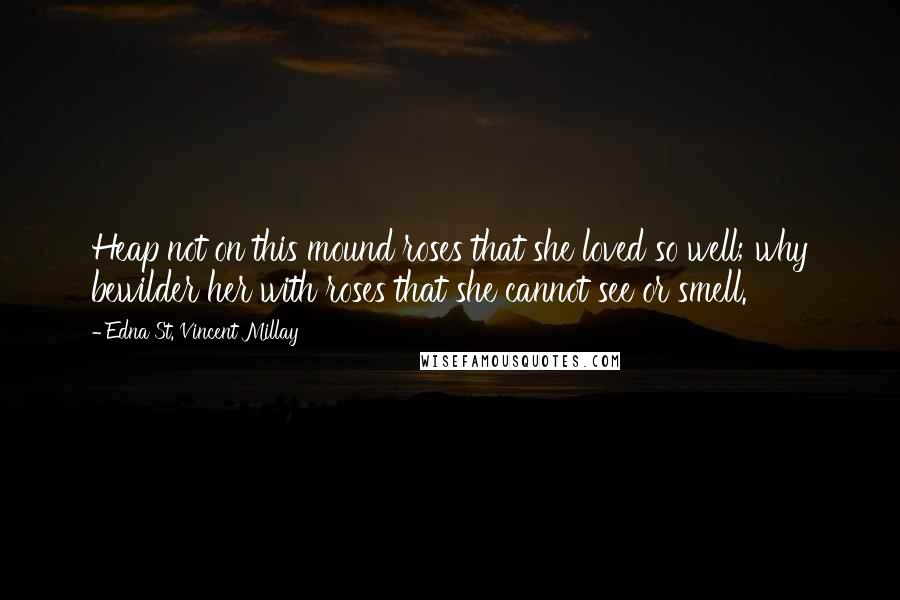 Edna St. Vincent Millay Quotes: Heap not on this mound roses that she loved so well; why bewilder her with roses that she cannot see or smell.