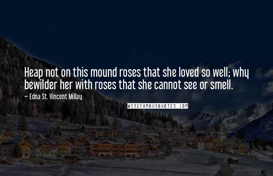 Edna St. Vincent Millay Quotes: Heap not on this mound roses that she loved so well; why bewilder her with roses that she cannot see or smell.