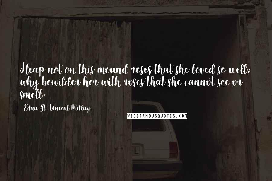 Edna St. Vincent Millay Quotes: Heap not on this mound roses that she loved so well; why bewilder her with roses that she cannot see or smell.