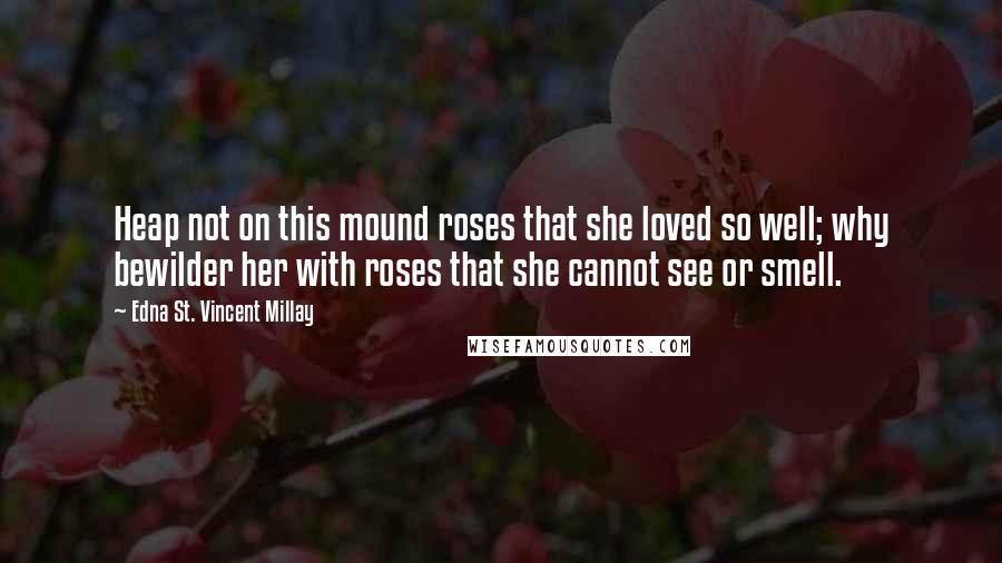 Edna St. Vincent Millay Quotes: Heap not on this mound roses that she loved so well; why bewilder her with roses that she cannot see or smell.