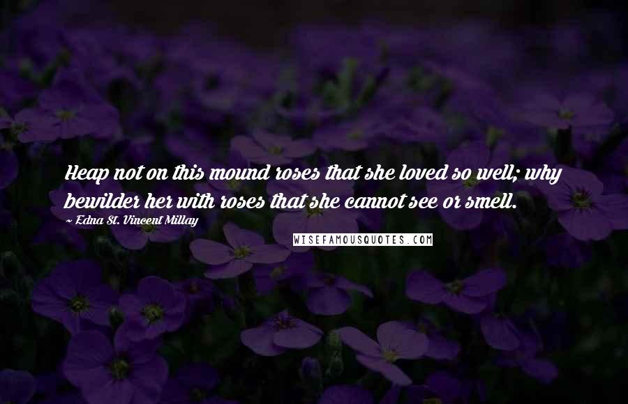 Edna St. Vincent Millay Quotes: Heap not on this mound roses that she loved so well; why bewilder her with roses that she cannot see or smell.