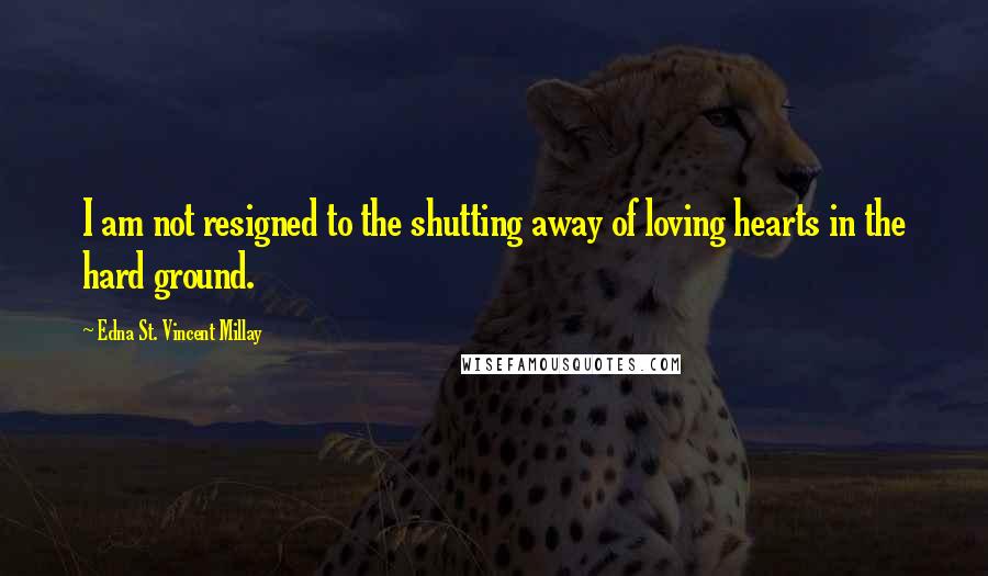 Edna St. Vincent Millay Quotes: I am not resigned to the shutting away of loving hearts in the hard ground.