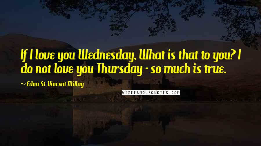 Edna St. Vincent Millay Quotes: If I love you Wednesday, What is that to you? I do not love you Thursday - so much is true.