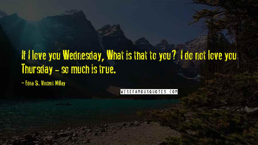 Edna St. Vincent Millay Quotes: If I love you Wednesday, What is that to you? I do not love you Thursday - so much is true.