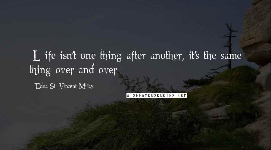 Edna St. Vincent Millay Quotes: [L]ife isn't one thing after another, it's the same thing over and over