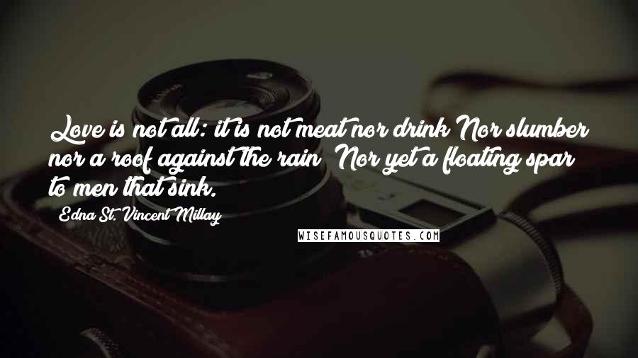 Edna St. Vincent Millay Quotes: Love is not all: it is not meat nor drink Nor slumber nor a roof against the rain; Nor yet a floating spar to men that sink.