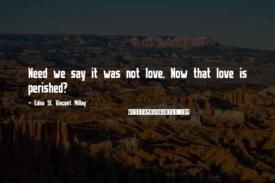 Edna St. Vincent Millay Quotes: Need we say it was not love, Now that love is perished?