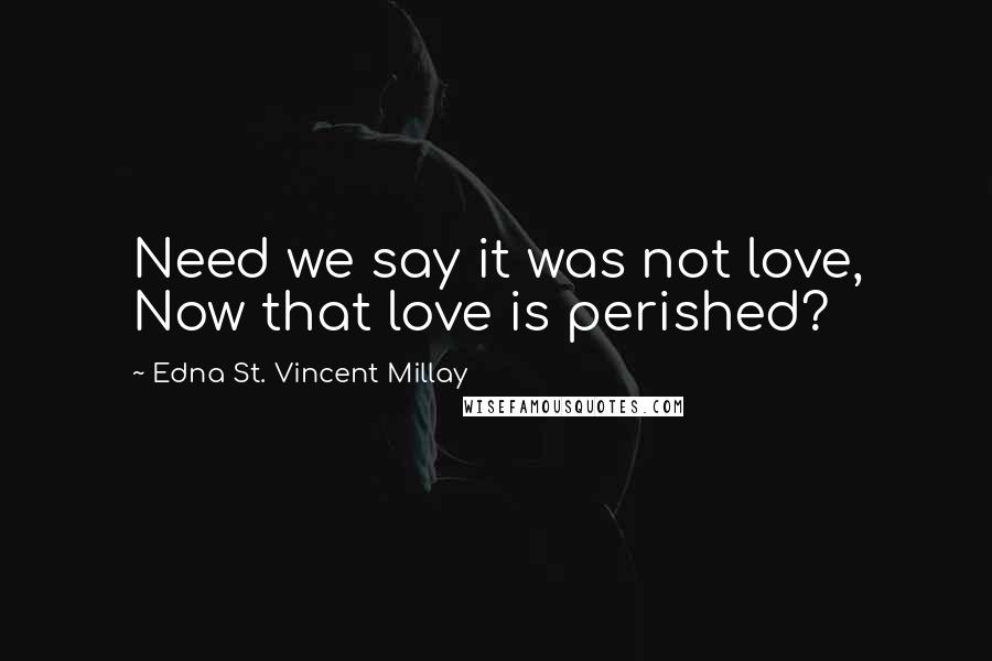 Edna St. Vincent Millay Quotes: Need we say it was not love, Now that love is perished?