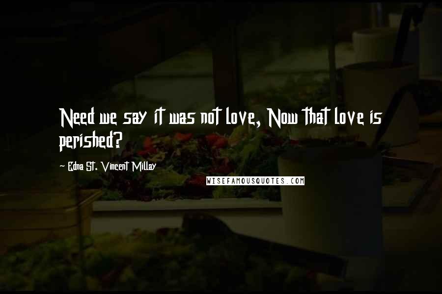 Edna St. Vincent Millay Quotes: Need we say it was not love, Now that love is perished?