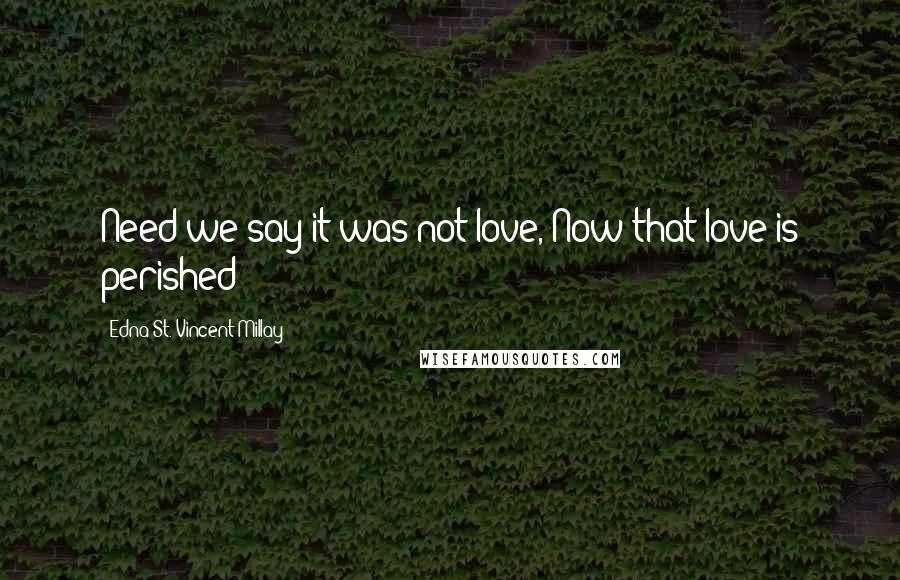 Edna St. Vincent Millay Quotes: Need we say it was not love, Now that love is perished?