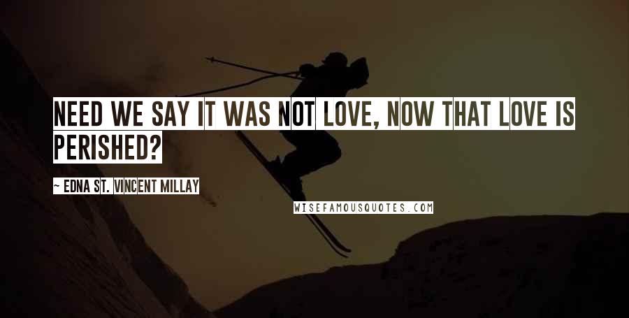 Edna St. Vincent Millay Quotes: Need we say it was not love, Now that love is perished?