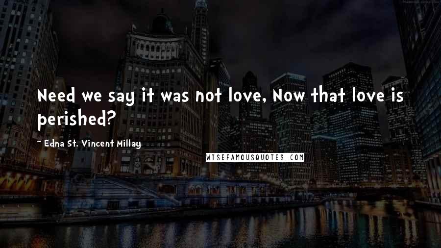 Edna St. Vincent Millay Quotes: Need we say it was not love, Now that love is perished?