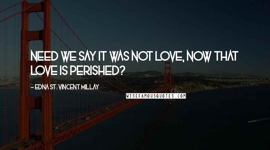 Edna St. Vincent Millay Quotes: Need we say it was not love, Now that love is perished?