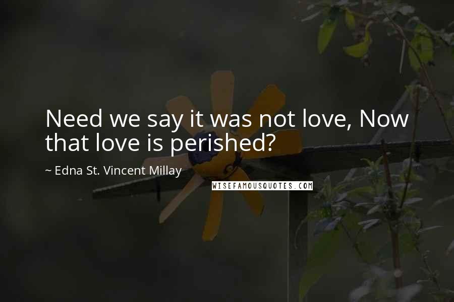 Edna St. Vincent Millay Quotes: Need we say it was not love, Now that love is perished?