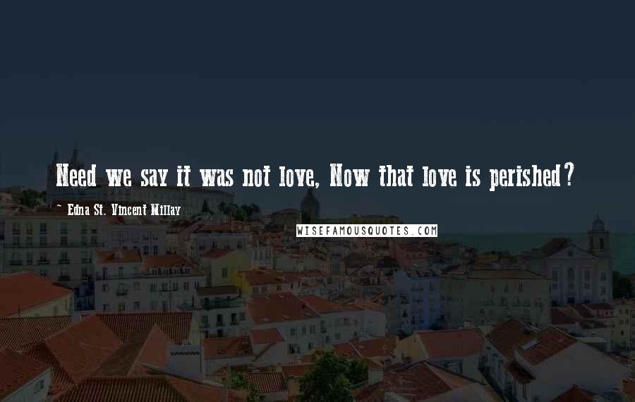 Edna St. Vincent Millay Quotes: Need we say it was not love, Now that love is perished?