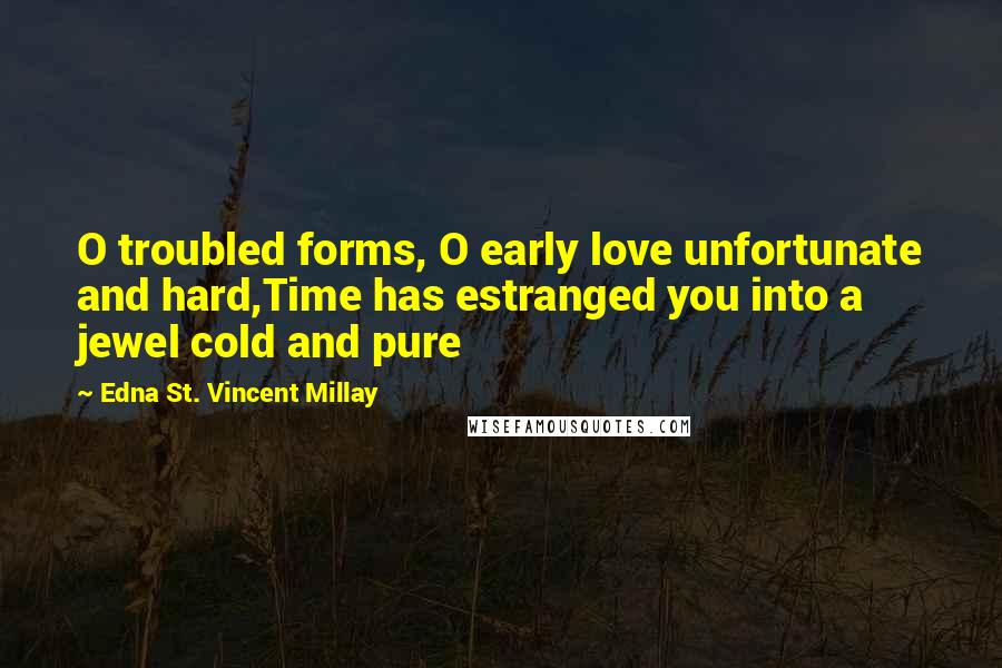 Edna St. Vincent Millay Quotes: O troubled forms, O early love unfortunate and hard,Time has estranged you into a jewel cold and pure