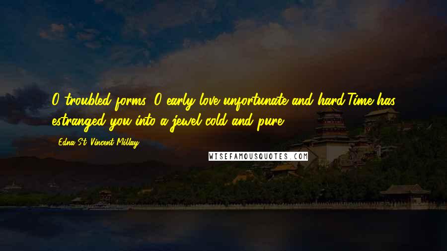 Edna St. Vincent Millay Quotes: O troubled forms, O early love unfortunate and hard,Time has estranged you into a jewel cold and pure