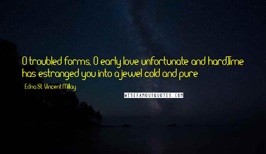 Edna St. Vincent Millay Quotes: O troubled forms, O early love unfortunate and hard,Time has estranged you into a jewel cold and pure