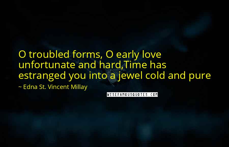 Edna St. Vincent Millay Quotes: O troubled forms, O early love unfortunate and hard,Time has estranged you into a jewel cold and pure