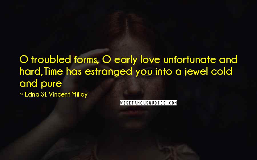 Edna St. Vincent Millay Quotes: O troubled forms, O early love unfortunate and hard,Time has estranged you into a jewel cold and pure