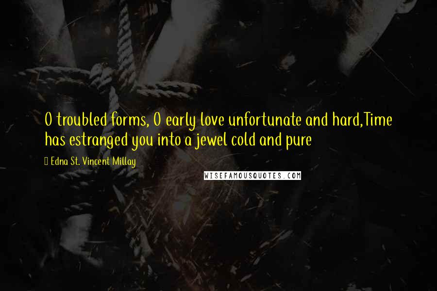 Edna St. Vincent Millay Quotes: O troubled forms, O early love unfortunate and hard,Time has estranged you into a jewel cold and pure