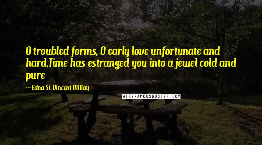 Edna St. Vincent Millay Quotes: O troubled forms, O early love unfortunate and hard,Time has estranged you into a jewel cold and pure