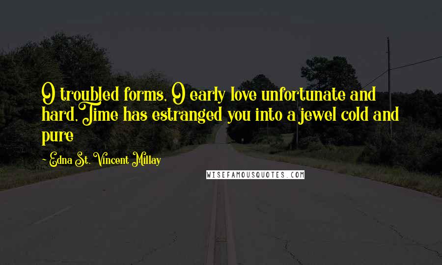 Edna St. Vincent Millay Quotes: O troubled forms, O early love unfortunate and hard,Time has estranged you into a jewel cold and pure