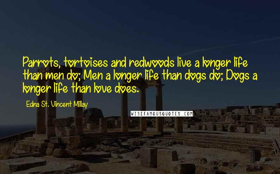 Edna St. Vincent Millay Quotes: Parrots, tortoises and redwoods live a longer life than men do; Men a longer life than dogs do; Dogs a longer life than love does.