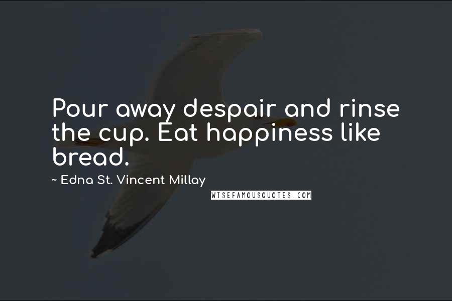 Edna St. Vincent Millay Quotes: Pour away despair and rinse the cup. Eat happiness like bread.