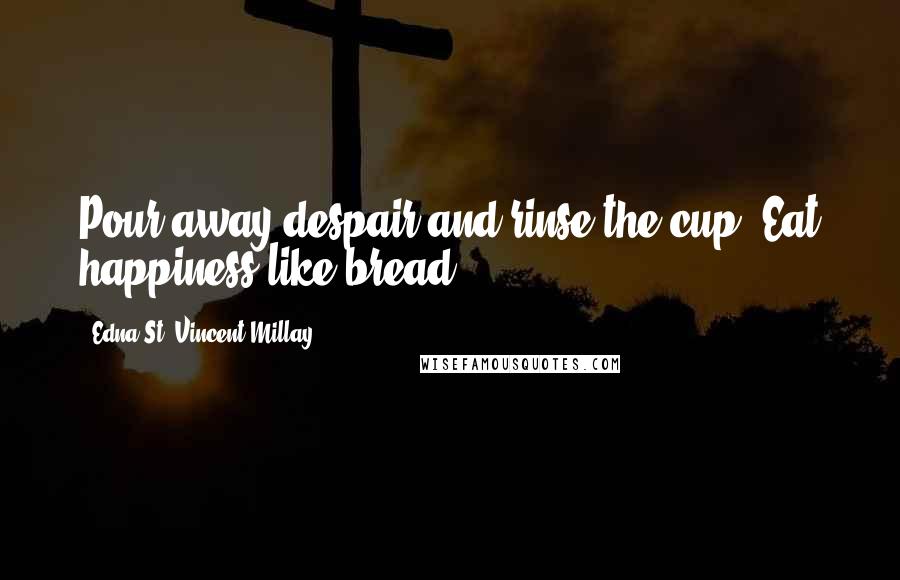 Edna St. Vincent Millay Quotes: Pour away despair and rinse the cup. Eat happiness like bread.