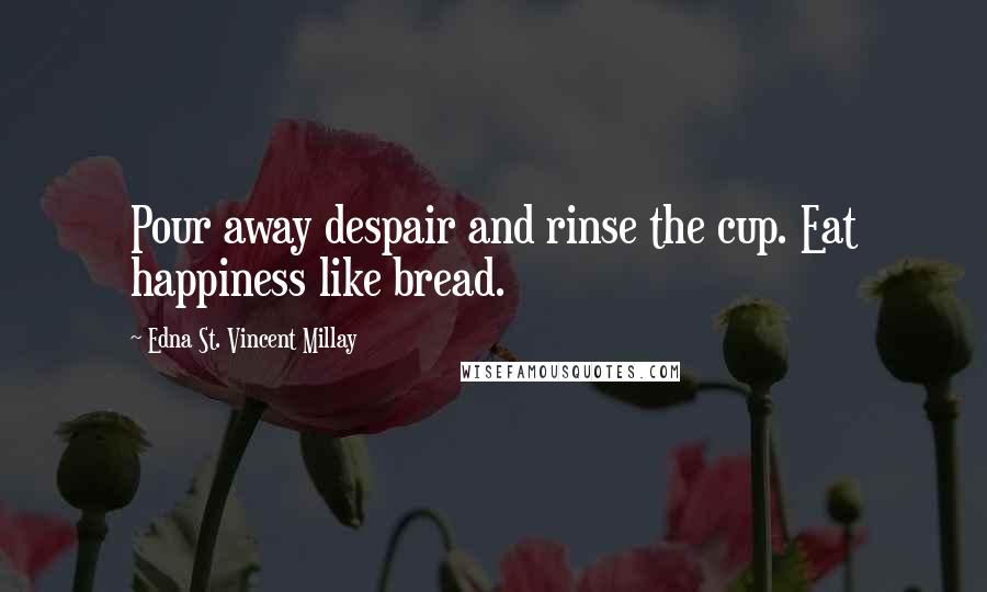 Edna St. Vincent Millay Quotes: Pour away despair and rinse the cup. Eat happiness like bread.