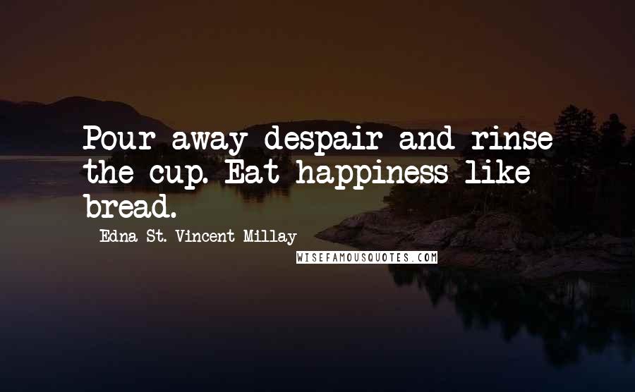 Edna St. Vincent Millay Quotes: Pour away despair and rinse the cup. Eat happiness like bread.