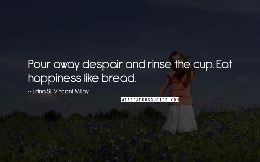 Edna St. Vincent Millay Quotes: Pour away despair and rinse the cup. Eat happiness like bread.