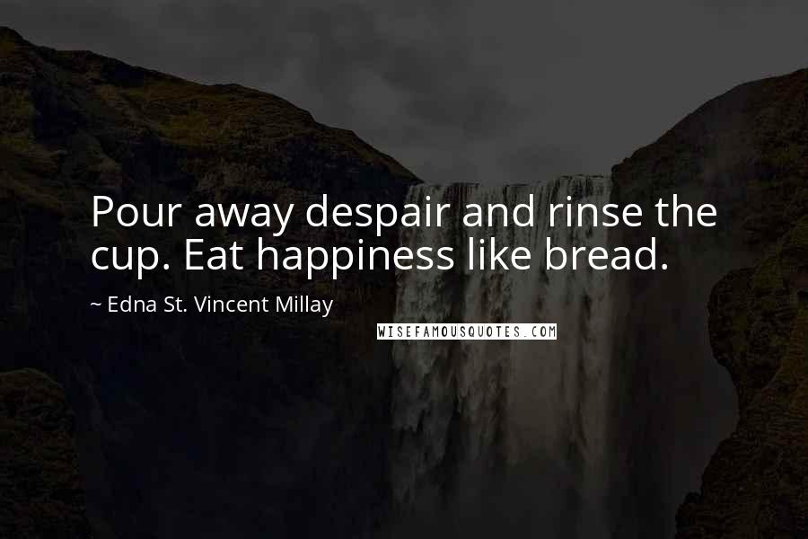 Edna St. Vincent Millay Quotes: Pour away despair and rinse the cup. Eat happiness like bread.