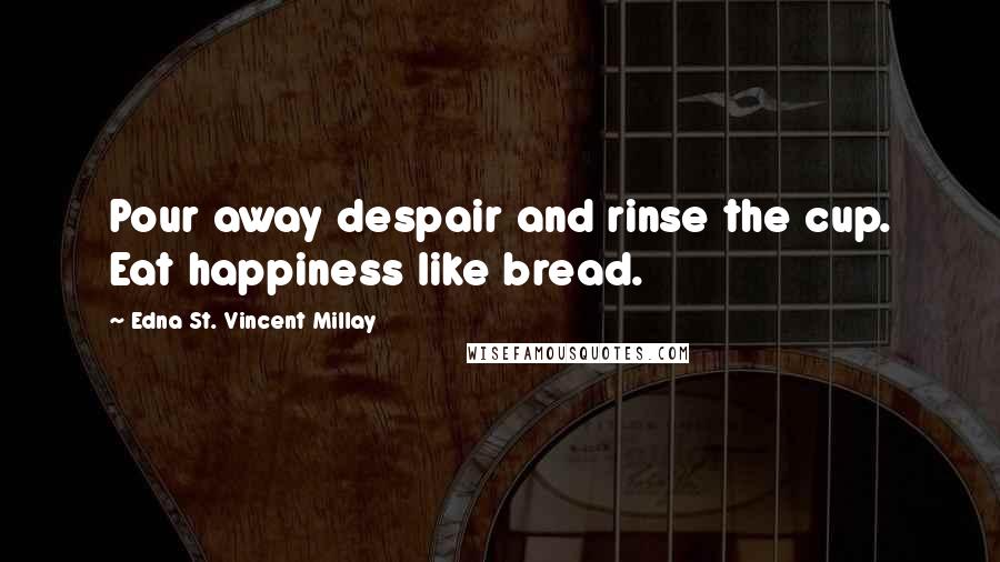 Edna St. Vincent Millay Quotes: Pour away despair and rinse the cup. Eat happiness like bread.