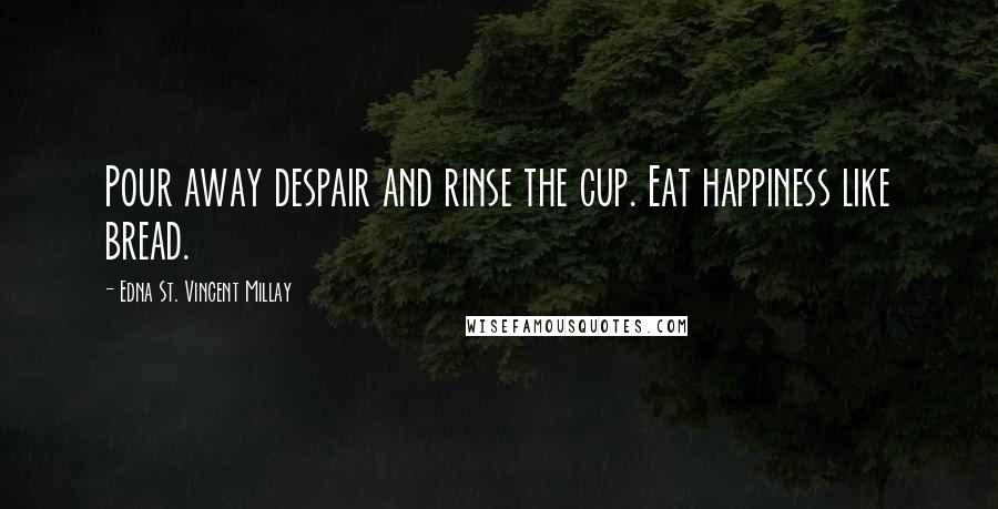 Edna St. Vincent Millay Quotes: Pour away despair and rinse the cup. Eat happiness like bread.