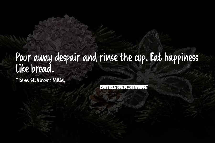 Edna St. Vincent Millay Quotes: Pour away despair and rinse the cup. Eat happiness like bread.