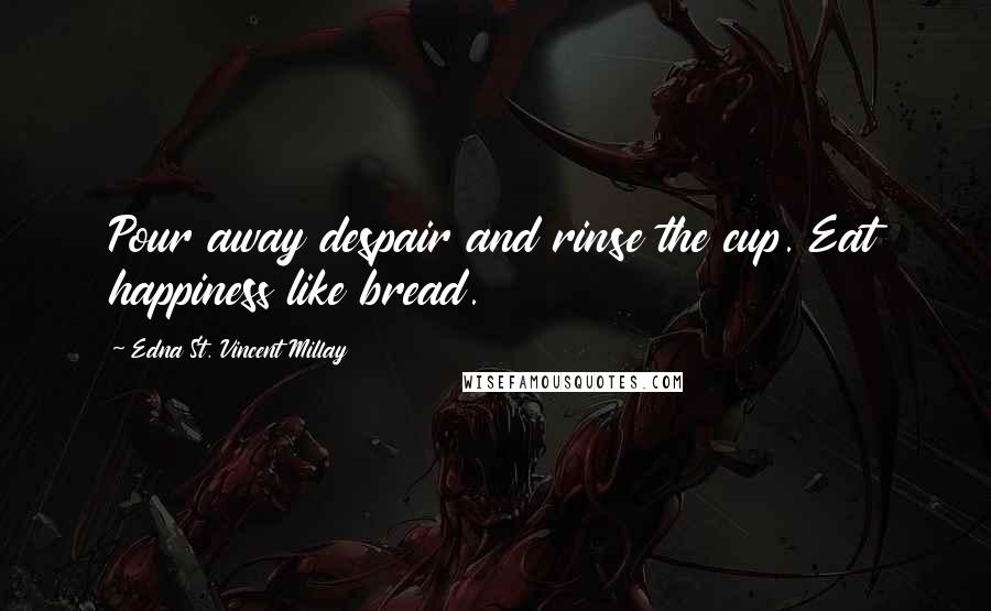 Edna St. Vincent Millay Quotes: Pour away despair and rinse the cup. Eat happiness like bread.