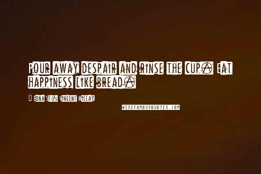 Edna St. Vincent Millay Quotes: Pour away despair and rinse the cup. Eat happiness like bread.