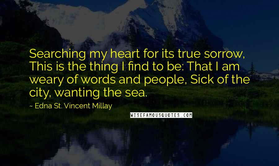 Edna St. Vincent Millay Quotes: Searching my heart for its true sorrow, This is the thing I find to be: That I am weary of words and people, Sick of the city, wanting the sea.