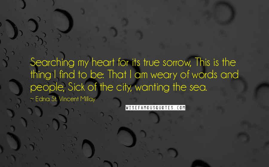 Edna St. Vincent Millay Quotes: Searching my heart for its true sorrow, This is the thing I find to be: That I am weary of words and people, Sick of the city, wanting the sea.