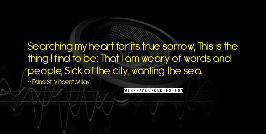 Edna St. Vincent Millay Quotes: Searching my heart for its true sorrow, This is the thing I find to be: That I am weary of words and people, Sick of the city, wanting the sea.