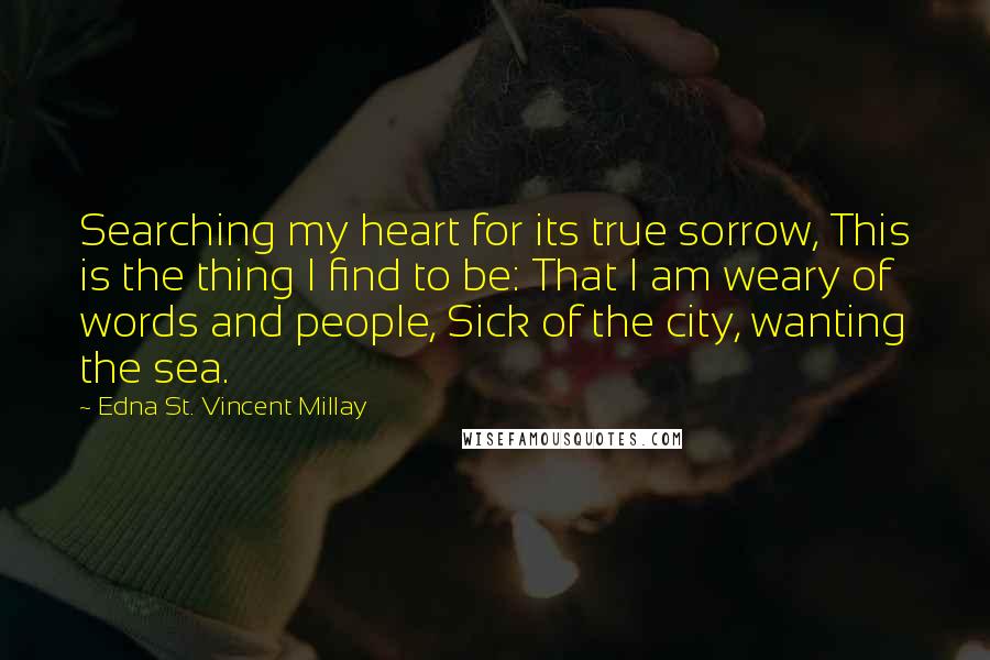 Edna St. Vincent Millay Quotes: Searching my heart for its true sorrow, This is the thing I find to be: That I am weary of words and people, Sick of the city, wanting the sea.