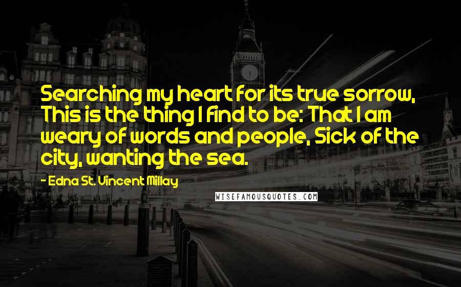 Edna St. Vincent Millay Quotes: Searching my heart for its true sorrow, This is the thing I find to be: That I am weary of words and people, Sick of the city, wanting the sea.