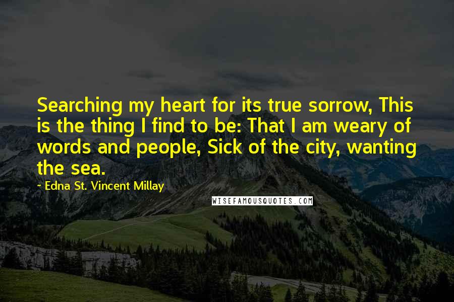 Edna St. Vincent Millay Quotes: Searching my heart for its true sorrow, This is the thing I find to be: That I am weary of words and people, Sick of the city, wanting the sea.