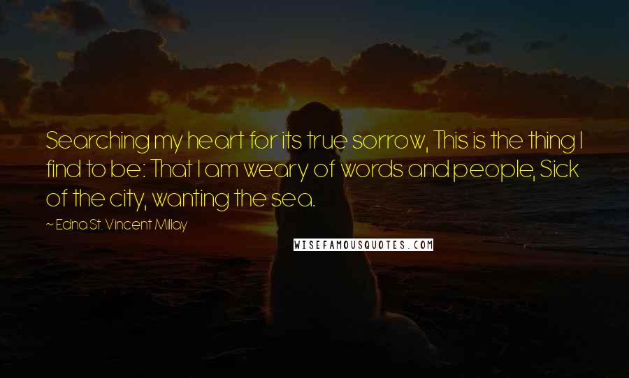 Edna St. Vincent Millay Quotes: Searching my heart for its true sorrow, This is the thing I find to be: That I am weary of words and people, Sick of the city, wanting the sea.