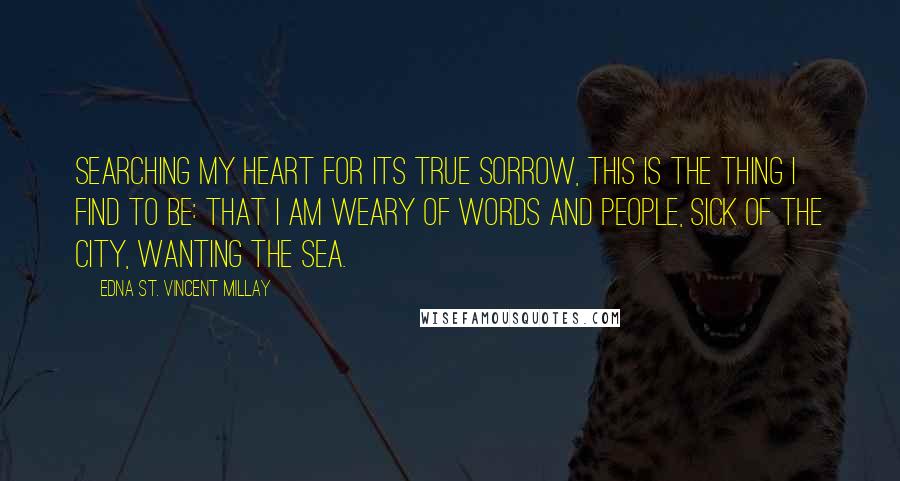 Edna St. Vincent Millay Quotes: Searching my heart for its true sorrow, This is the thing I find to be: That I am weary of words and people, Sick of the city, wanting the sea.