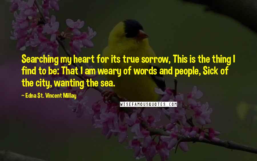 Edna St. Vincent Millay Quotes: Searching my heart for its true sorrow, This is the thing I find to be: That I am weary of words and people, Sick of the city, wanting the sea.